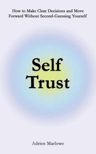 Self Trust: How to Make Clear Decisions and Move Forward Without Second-Guessing Yourself