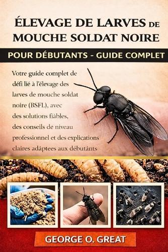 Élevage de Larves de Mouche Soldat Noire Pour Débutants - Guide Complet: Votre guide complet de dépannage pour relever chaque défi lié à l'élevage des larves de mouche soldat noire (BSFL), avec des solutions fiables, des conseils de niveau