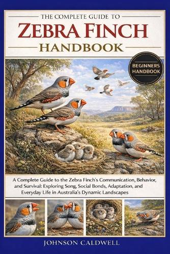 The Complete Guide to Zebra Finch Handbook: A Complete Guide to the Zebra Finch's Communication, Behavior, and Survival: Exploring Song, Social Bonds, Adaptation, and Everyday Life in Australia's Dynamic Landscapes