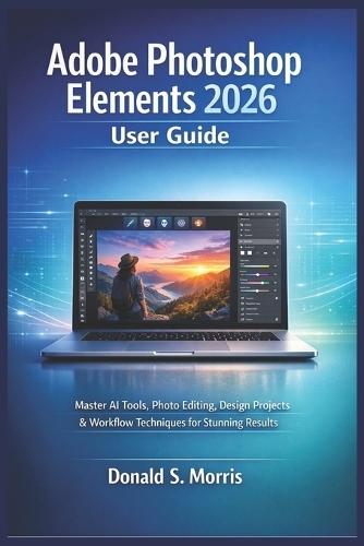 Adobe Photoshop Elements 2026 User Guide: Master AI Tools, Photo Editing, Design Projects & Workflow Techniques for Stunning Results