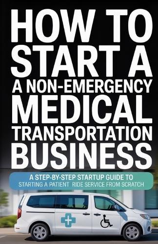 How to Start a Non-Emergency Medical Transportation Business: A Step-By-Step Startup Guide to Starting a Patient Ride Service From Scratch