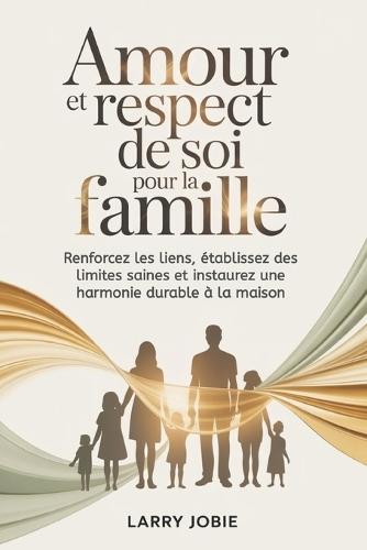 Amour et respect de soi Pour la famille: Renforcez les liens, établissez des limites saines et instaurez une harmonie durable à la maison