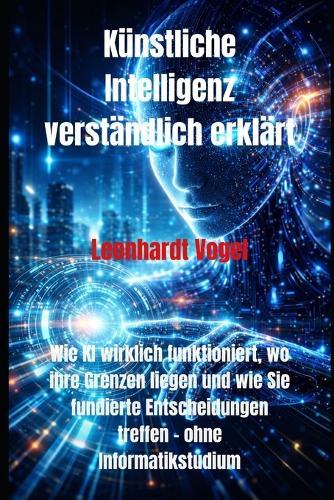 Künstliche Intelligenz verständlich erklärt: Wie KI wirklich funktioniert, wo ihre Grenzen liegen und wie Sie fundierte Entscheidungen treffen - ohne Informatikstudium