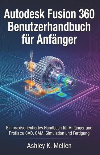 Autodesk Fusion 360 Benutzerhandbuch für Anfänger: Ein praxisorientiertes Handbuch für Anfänger und Profis zu CAD, CAM, Simulation und Fertigung