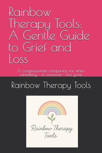 Rainbow Therapy Tools: A Gentle Guide to Grief and Loss: A compassionate companion for when something - or someone - has gone