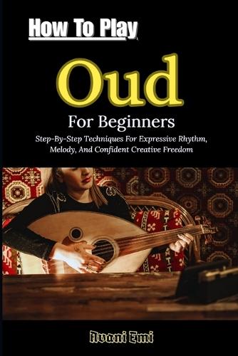 How To Play Oud For Beginners: Step-By-Step Techniques For Expressive Rhythm, Melody, And Confident Creative Freedom
