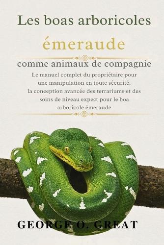 Les Boas Arboricoles Émeraude Comme Animaux de Compagnie: Le manuel complet du propriétaire pour une manipulation en toute sécurité, la conception avancée des terrariums et des soins de niveau expert pour le boa arboricole émeraude