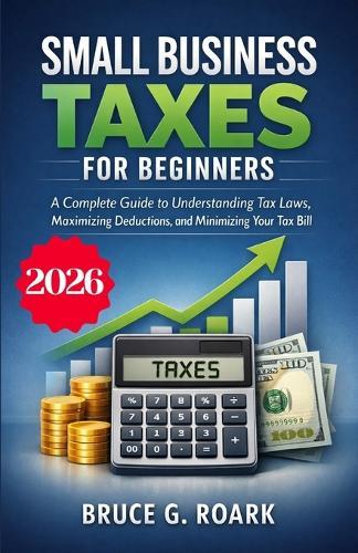 Small Business Taxes for Beginners: A Complete Guide to Understanding Tax Laws, Maximizing Deductions, and Minimizing Your Tax Bill