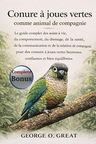 Conure À Joues Vertes Comme Animal de Compagnie: Le guide complet des soins à vie, du comportement, du dressage, de la santé, de la communication et de la relation de compagnie pour des conures à joues vertes heureuses, confiantes et bien équilibrées