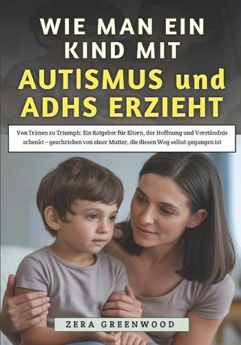 Wie Man Ein Kind Mit Autismus und ADHS erzieht: Von Tränen zu Triumph: Ein Ratgeber für Eltern, der Hoffnung und Verständnis schenkt - geschrieben von einer Mutter, die diesen Weg selbst gegangen ist