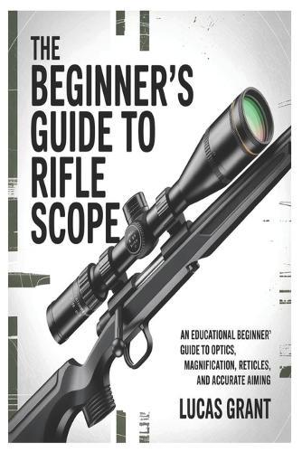 The Beginner's Guide to Rifle Scopes: An Educational Beginner's Guide to Optics, Magnification, Reticles, and Accurate Aiming
