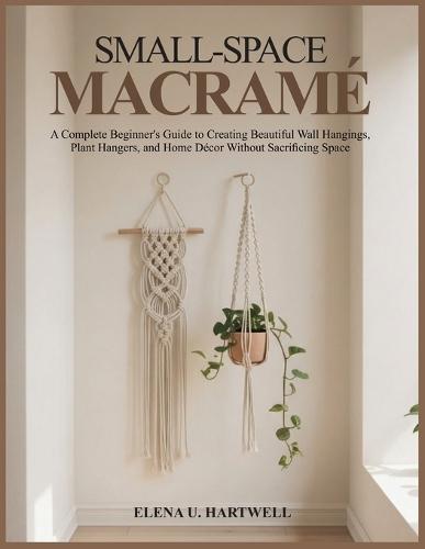 Small-Space Macramé: A Complete Beginner's Guide to Creating Beautiful Wall Hangings, Plant Hangers, and Home Décor Without Sacrificing Space