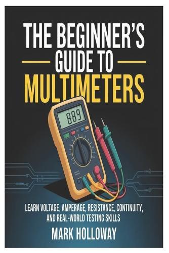 The Beginner's Guide to Multimeters: Learn Voltage, Amperage, Resistance, Continuity, and Real-World Testing Skills