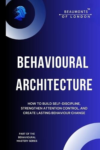 Behavioural Architecture: How to Build Self-Discipline, Improve Focus, and Design Lasting Behaviour Change