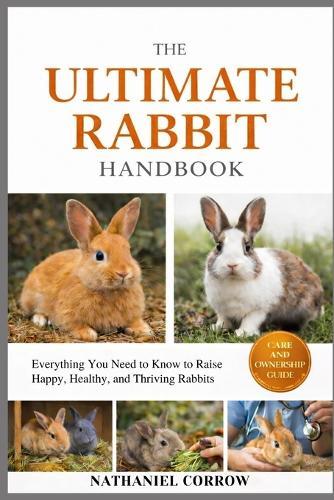 The Ultimate Rabbit Handbook: Everything You Need to Know to Raise Happy, Healthy, and Thriving Rabbits