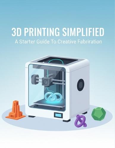 3D Printing Simplified: A Starter Guide To Creative Fabrication