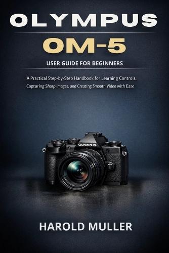 Olympus Om-5 User Guide for Beginners: A Practical Step-by-Step Handbook for Learning Controls, Capturing Sharp Images, and Creating Smooth Video with Ease