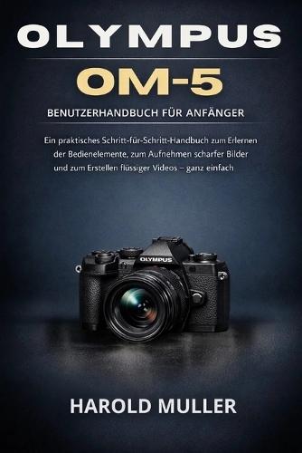 Olympus Om-5 Benutzerhandbuch Für Anfänger: Ein praktisches Schritt-für-Schritt-Handbuch zum Erlernen der Bedienelemente, zum Aufnehmen scharfer Bilder und zum Erstellen flüssiger Videos - ganz einfach