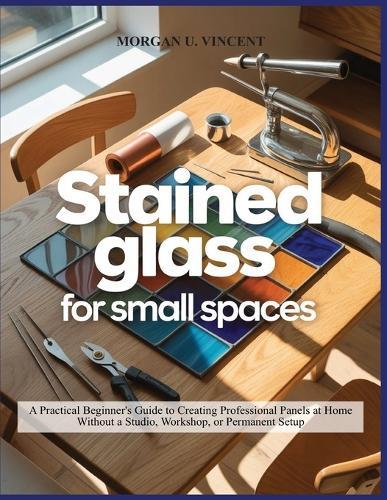 Stained Glass for Small Spaces: A Practical Beginner's Guide to Creating Professional Panels at Home Without a Studio, Workshop, or Permanent Setup