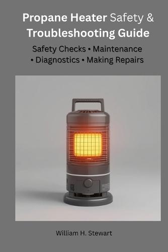 Propane Heater Safety & Troubleshooting Guide: Safety Checks, Maintenance, Diagnostics & Making Repairs
