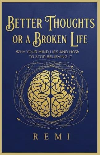 Better Thoughts Or A Broken Life: Why Your Mind Lies And How To Stop Believing It