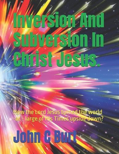 Inversion And Subversion In Christ Jesus.: How the Lord Jesus turned the world -at - large of His Times upside down?
