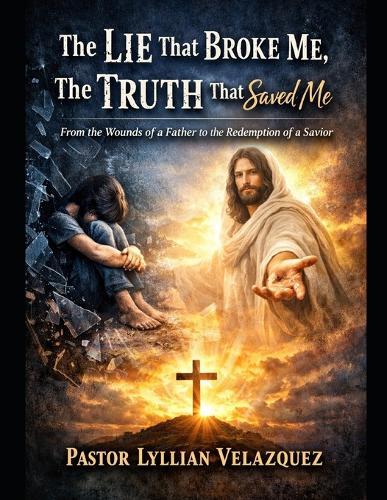 The Lie That Broke Me, The Truth That Saved Me: From the Wounds of a Father to the Redemption of a Savior