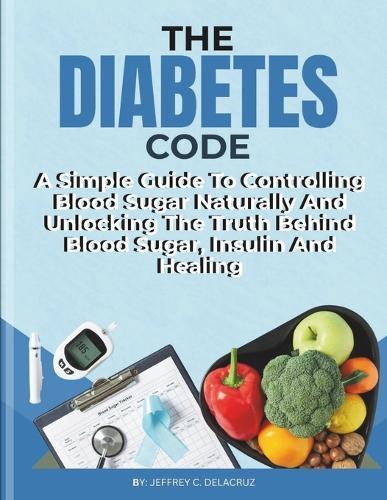 The Diabetes Code: A Simple Guide To Controlling Blood Sugar Naturally And Unlocking The Truth Behind Blood Sugar, Insulin And Healing.