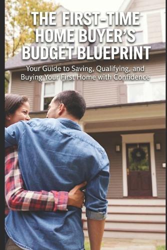 First-Time Home Buyer's Budget Blueprint: Your Guide to Saving, Qualifying, and Buying Your First Home with Confidence