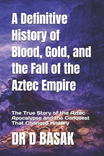 A Definitive History of Blood, Gold, and the Fall of the Aztec Empire: The True Story of the Aztec Apocalypse and the Conquest That Changed History