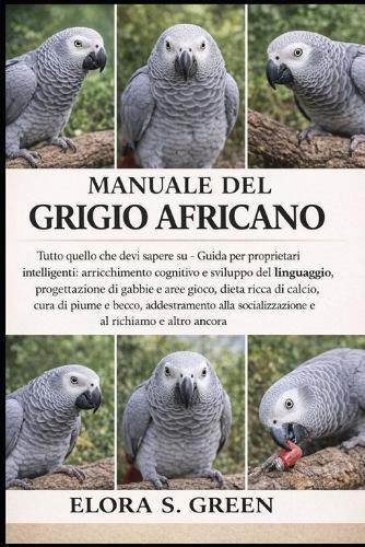 Manuale del Grigio Africano: Tutto quello che devi sapere su - Guida per proprietari intelligenti: arricchimento cognitivo e sviluppo del linguaggio, progettazione di gabbie e aree gioco, dieta ricca di calcio, cura di piume e becco, addestramento
