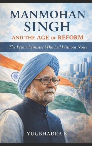 Manmohan Singh and the Age of Reform: The Prime Minister Who Led Without Noise