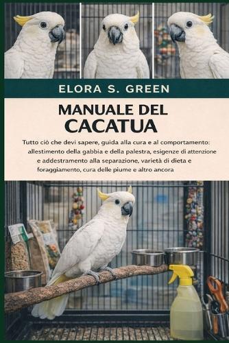 Manuale del Cacatua: Tutto ciò che devi sapere, guida alla cura e al comportamento: allestimento della gabbia e della palestra, esigenze di attenzione e addestramento alla separazione, varietà di dieta e foraggiamento, cura delle piume e altro ancora
