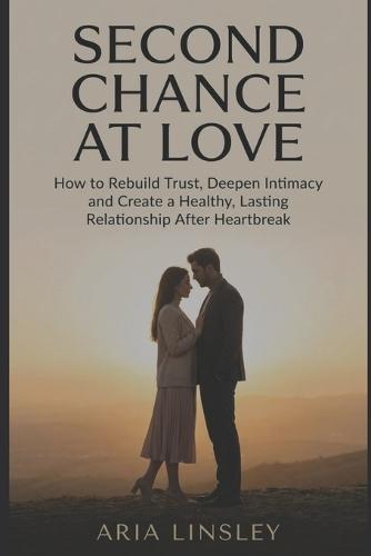 Second Chance at Love: How to Rebuild Trust, Deepen Intimacy and Create a Healthy, Lasting Relationship After Heartbreak