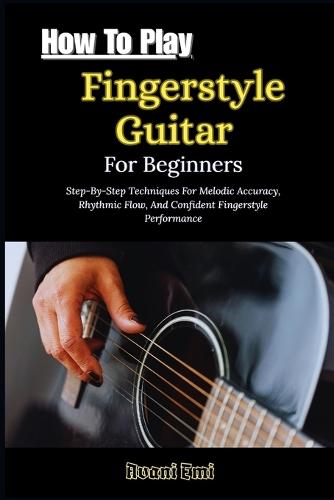 How To Play Fingerstyle Guitar For Beginners: Step-By-Step Techniques For Melodic Accuracy, Rhythmic Flow, And Confident Fingerstyle Performance