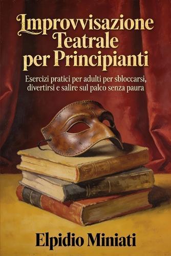 Improvvisazione Teatrale per Principianti: Esercizi pratici per adulti per sbloccarsi, divertirsi e salire sul palco senza paura