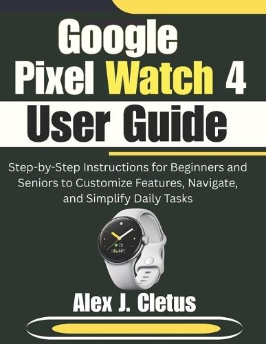 Google Pixel Watch 4 User Guide: Step-by-Step Instructions for Beginners and Seniors to Customize Features, Navigate, and Simplify Daily Tasks
