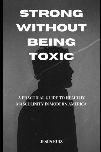 Strong Without Being Toxic: A Practical Guide to Healthy Masculinity in Modern America