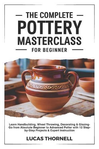 The Complete Pottery Masterclass for Beginner: Learn Handbuilding, Wheel Throwing, Decorating & Glazing-Go from Absolute Beginner to Advanced Potter with 12 Step-by-Step Projects & Expert Instruction