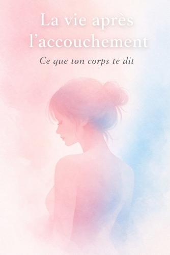 La vie après l'accouchement - Ce que ton corps te dit: Comprendre les changements, se rassurer et avancer sans culpabiliser après la naissance