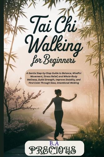 Tai Chi Walking for Beginners: A Gentle Step-by-Step Guide to Balance, Mindful Movement, Stress Relief, and WholeBody Wellness, Build Strength, Improve Stability, and Find Calm Through Slow, Intention