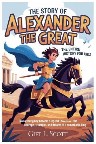 The Story of Alexander the Great: The Entire History for kids: How a Young Boy Became a Legend: Discover the Courage, Triumphs, and Dreams of a Remarkable King