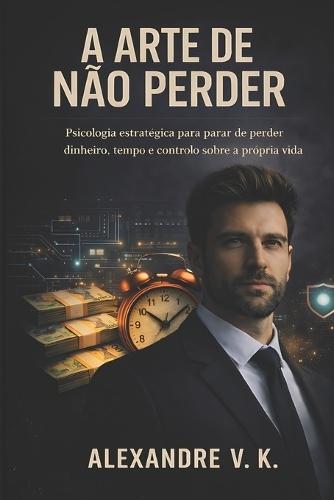 A Arte de Não Perder: Psicologia estratégica para parar de perder dinheiro, tempo e controlo sobre a própria vida