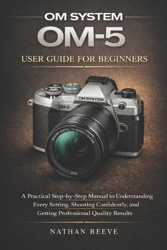 Om System Om-5 User Guide for Beginners: A Practical Step-by-Step Manual to Understanding Every Setting, Shooting Confidently, and Getting Professional Quality Results