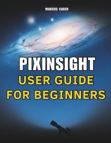 Pixinsight User Guide for Beginners: A Step-by-Step Handbook for Astrophotography Image Processing from Setup to Final Output