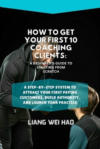 How to Get Your First 10 Coaching Clients: A Beginner's Guide to Starting from Scratch: A Step-by-Step System to Attract Your First Paying Customers, Build Authority, and Launch Your Practice