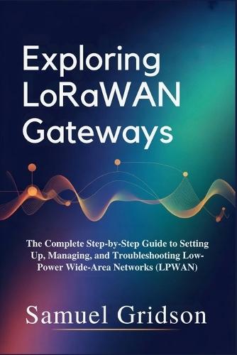 Exploring LoRaWAN Gateways: The Complete Step-by-Step Guide to Setting Up, Managing, and Troubleshooting Low-Power Wide-Area Networks (LPWAN)