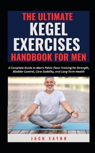 The Ultimate Kegel Exercises Handbook for Men: A Complete Guide to Men's Pelvic Floor Training for Strength, Bladder Control, Core Stability, and Long-Term Health