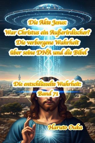 Die Akte Jesus: War Christus ein Außerirdischer? Die verborgene Wahrheit über seine DNA und die Bibel
