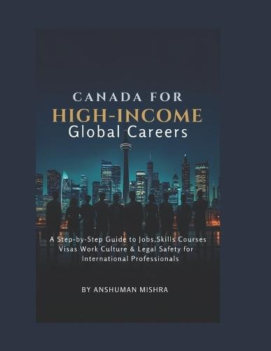 Canada for High-Income Global Careers: A Step-by-Step Guide to Jobs, Skills, Courses, Visas, Work Culture & Legal Safety for International Professionals